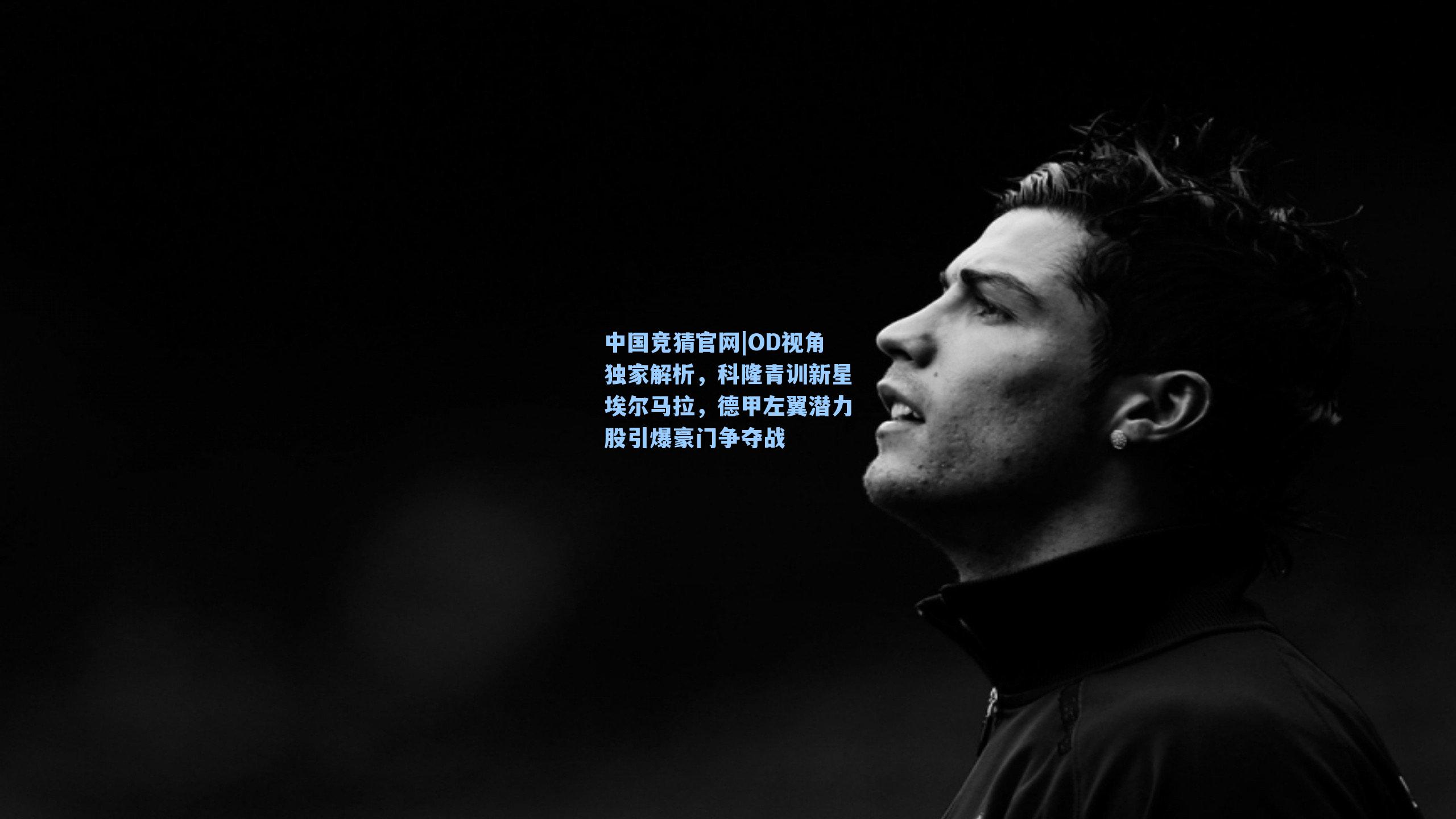 中国竞猜官网|OD视角独家解析，科隆青训新星埃尔马拉，德甲左翼潜力股引爆豪门争夺战