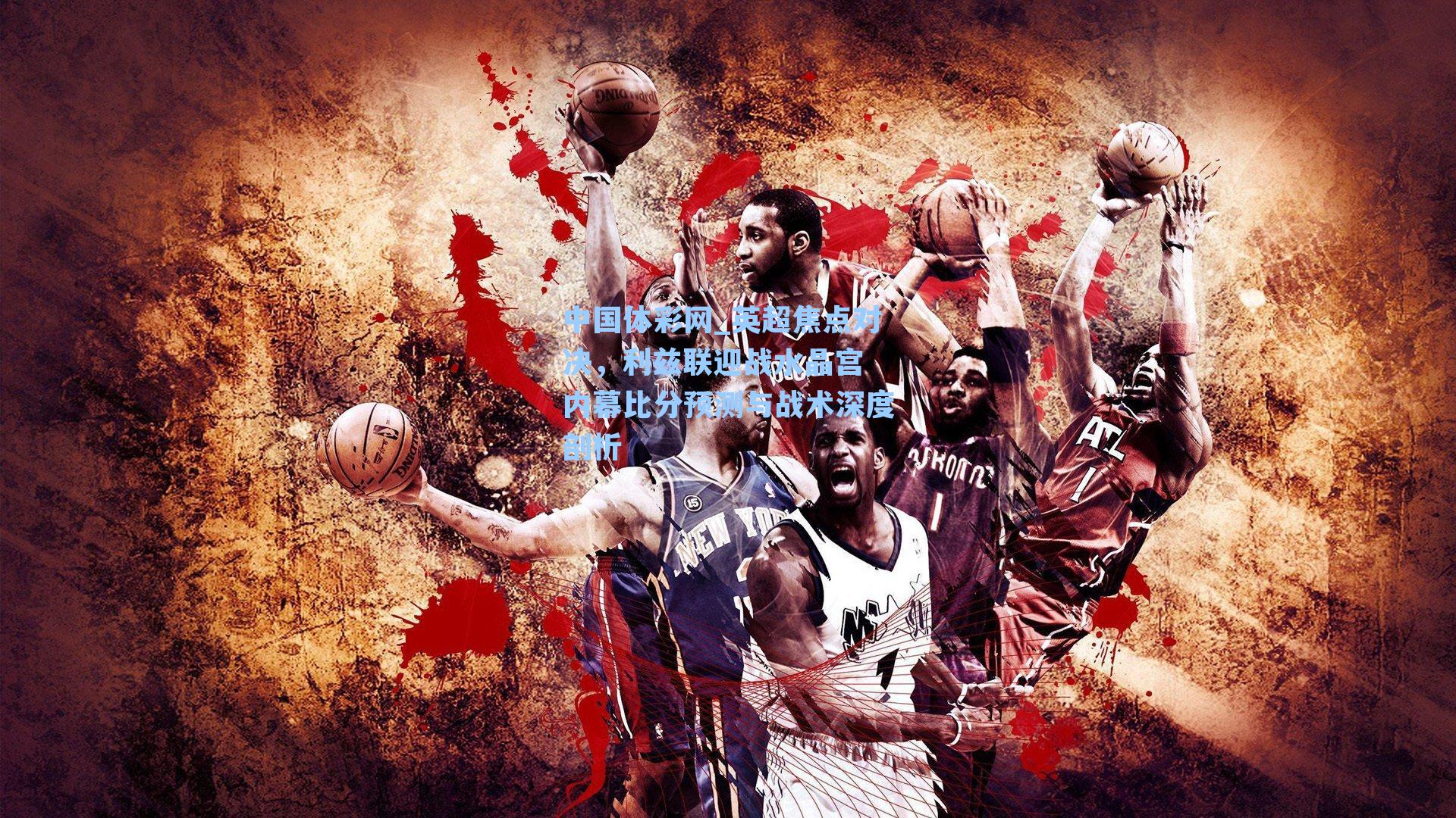 中国体彩网_英超焦点对决，利兹联迎战水晶宫 内幕比分预测与战术深度剖析